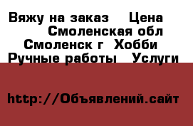 Вяжу на заказ. › Цена ­ 1 000 - Смоленская обл., Смоленск г. Хобби. Ручные работы » Услуги   